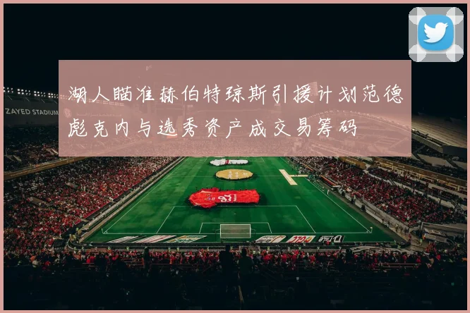 湖人瞄准赫伯特琼斯引援计划范德彪克内与选秀资产成交易筹码