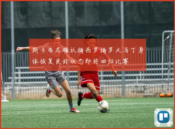 斯卡洛尼确认梅西罗梅罗大马丁身体恢复良好状态即将回归比赛