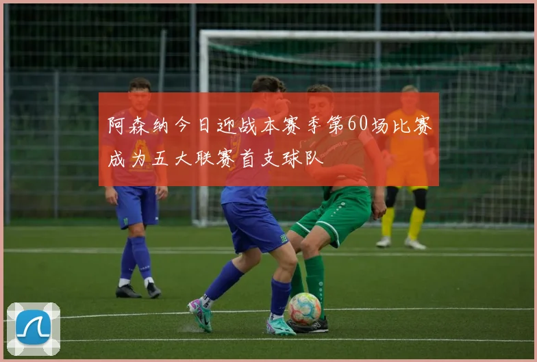 阿森纳今日迎战本赛季第60场比赛成为五大联赛首支球队