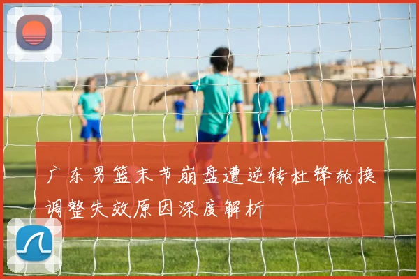 广东男篮末节崩盘遭逆转杜锋轮换调整失效原因深度解析