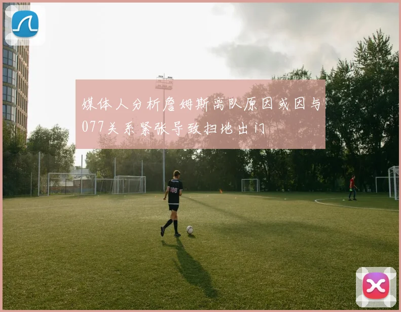 媒体人分析詹姆斯离队原因或因与077关系紧张导致扫地出门