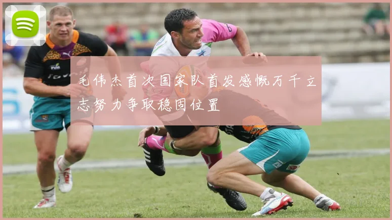 毛伟杰首次国家队首发感慨万千立志努力争取稳固位置