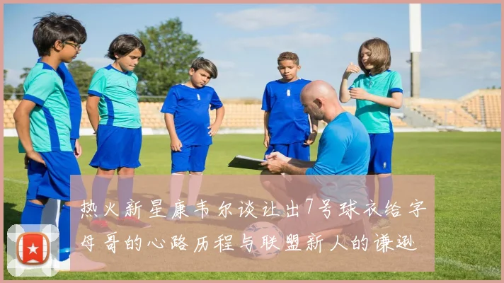 热火新星康韦尔谈让出7号球衣给字母哥的心路历程与联盟新人的谦逊态度