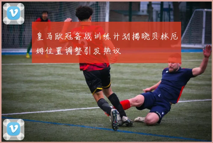 皇马欧冠备战训练计划揭晓贝林厄姆位置调整引发热议