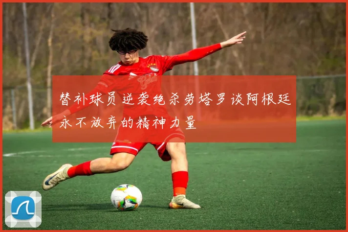 替补球员逆袭绝杀劳塔罗谈阿根廷永不放弃的精神力量