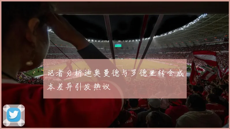 记者分析迪奥曼德与罗德里转会成本差异引发热议