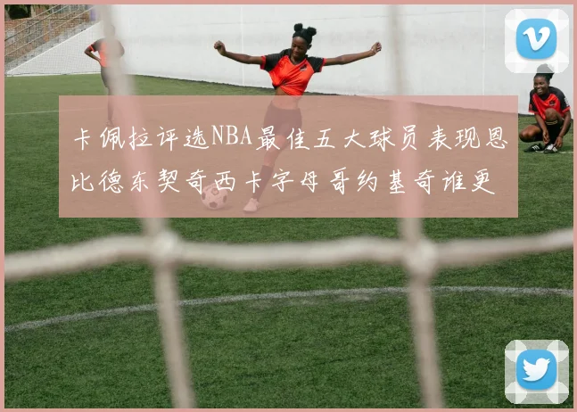 卡佩拉评选NBA最佳五大球员表现恩比德东契奇西卡字母哥约基奇谁更出色