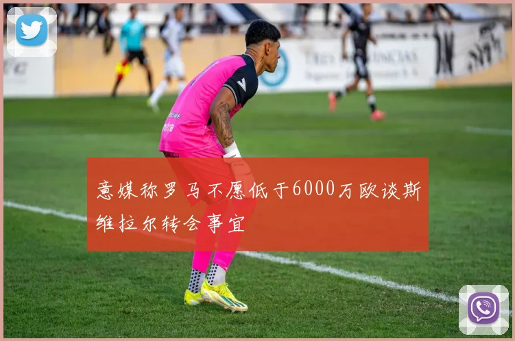 意媒称罗马不愿低于6000万欧谈斯维拉尔转会事宜