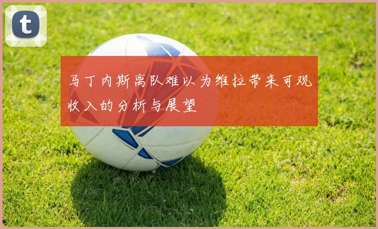 马丁内斯离队难以为维拉带来可观收入的分析与展望