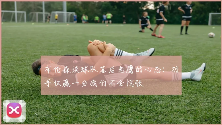 布伦森谈球队落后老鹰的心态：对手仅赢一分我们不会慌张