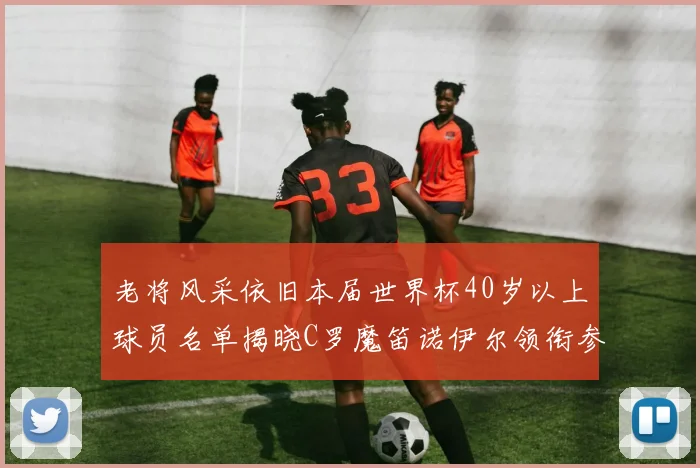 老将风采依旧本届世界杯40岁以上球员名单揭晓C罗魔笛诺伊尔领衔参赛