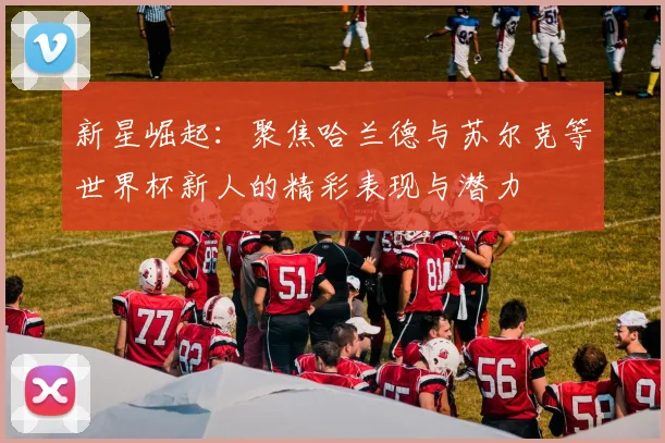 新星崛起：聚焦哈兰德与苏尔克等世界杯新人的精彩表现与潜力