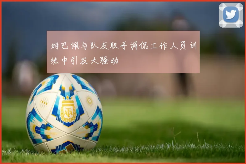 姆巴佩与队友联手调侃工作人员训练中引发大骚动