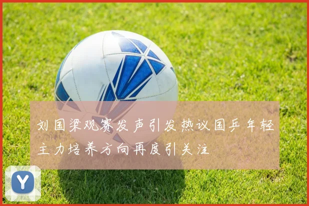 刘国梁观赛发声引发热议国乒年轻主力培养方向再度引关注