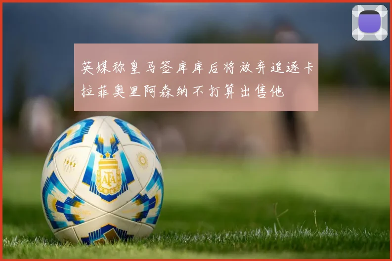英媒称皇马签库库后将放弃追逐卡拉菲奥里阿森纳不打算出售他