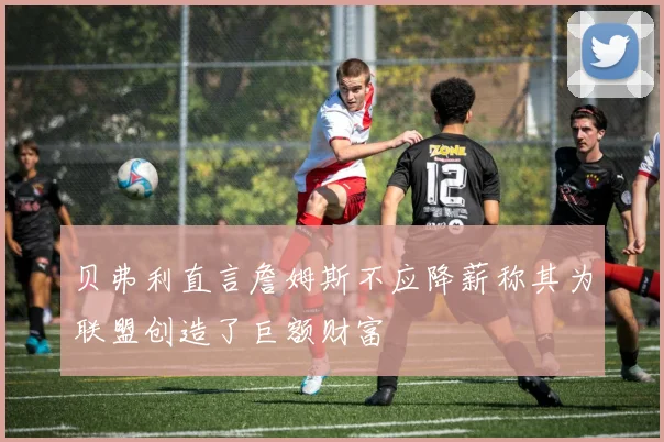贝弗利直言詹姆斯不应降薪称其为联盟创造了巨额财富