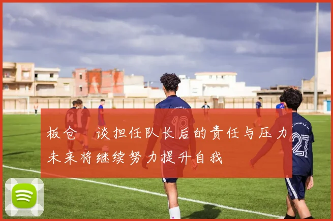 板仓滉谈担任队长后的责任与压力未来将继续努力提升自我