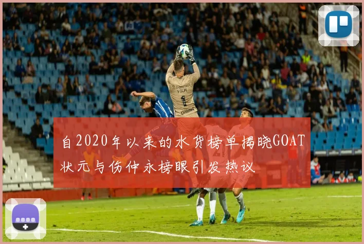 自2020年以来的水货榜单揭晓GOAT状元与伤仲永榜眼引发热议