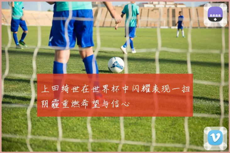 上田绮世在世界杯中闪耀表现一扫阴霾重燃希望与信心