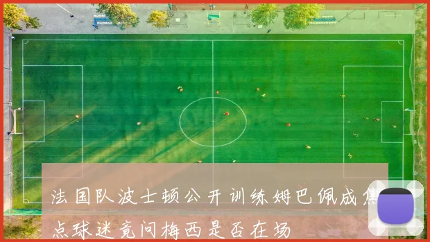 法国队波士顿公开训练姆巴佩成焦点球迷竟问梅西是否在场