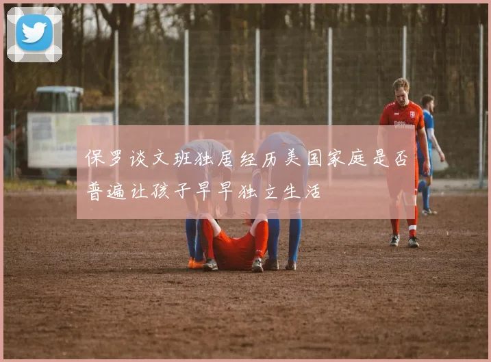 保罗谈文班独居经历美国家庭是否普遍让孩子早早独立生活