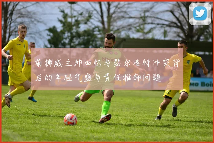 前挪威主帅回忆与瑟尔洛特冲突背后的年轻气盛与责任推卸问题