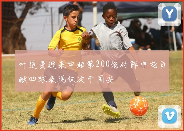 叶楚贵迎来中超第200场对阵申花贡献四球表现仅次于国安