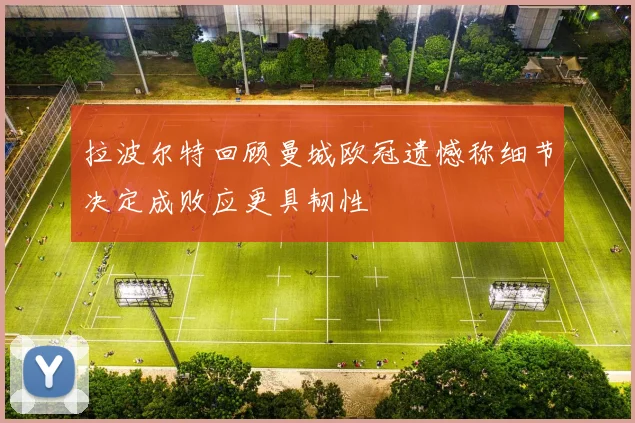拉波尔特回顾曼城欧冠遗憾称细节决定成败应更具韧性