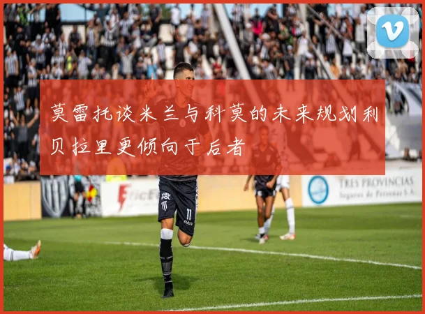 莫雷托谈米兰与科莫的未来规划利贝拉里更倾向于后者